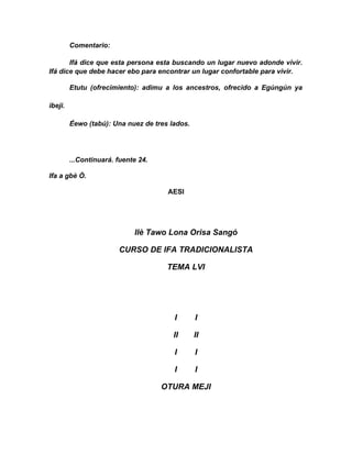 Comentario:

       Ifá dice que esta persona esta buscando un lugar nuevo adonde vivir.
Ifá dice que debe hacer ebo para encontrar un lugar confortable para vivir.

         Etutu (ofrecimiento): adimu a los ancestros, ofrecido a Egúngún ya

ibeji.

         Éewo (tabú): Una nuez de tres lados.




         ...Continuará. fuente 24.

Ifa a gbè Ò.

                                      AESI




                             Ilè Tawo Lona Orisa Sangó

                        CURSO DE IFA TRADICIONALISTA

                                      TEMA LVI




                                        I       I

                                        II      II

                                        I       I

                                        I       I

                                     OTURA MEJI
 