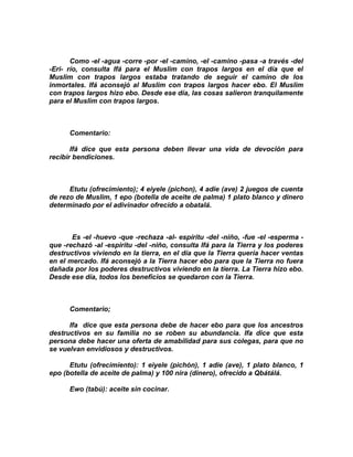 Como -el -agua -corre -por -el -camino, -el -camino -pasa -a través -del
-Eri- río, consulta Ifá para el Muslim con trapos largos en el día que el
Muslim con trapos largos estaba tratando de seguir el camino de los
inmortales. Ifá aconsejó al Muslim con trapos largos hacer ebo. El Muslim
con trapos largos hizo ebo. Desde ese día, las cosas salieron tranquilamente
para el Muslim con trapos largos.



      Comentario:

       Ifá dice que esta persona deben llevar una vida de devoción para
recibír bendiciones.



      Etutu (ofrecimiento); 4 eiyele (pichon), 4 adie (ave) 2 juegos de cuenta
de rezo de Muslim, 1 epo (botella de aceite de palma) 1 plato blanco y dinero
determinado por el adivinador ofrecido a obatalá.



       Es -el -huevo -que -rechaza -al- espíritu -del -niño, -fue -el -esperma -
que -rechazó -al -espirítu -del -niño, consulta Ifá para la Tierra y los poderes
destructivos viviendo en la tierra, en el día que la Tierra quería hacer ventas
en el mercado. Ifá aconsejó a la Tierra hacer ebo para que la Tierra no fuera
dañada por los poderes destructivos viviendo en la tíerra. La Tierra hizo ebo.
Desde ese día, todos los beneficios se quedaron con la Tierra.



      Comentario;

      Ifa dice que esta persona debe de hacer ebo para que los ancestros
destructivos en su familia no se roben su abundancia. Ifa dice que esta
persona debe hacer una oferta de amabilidad para sus colegas, para que no
se vuelvan envidiosos y destructivos.

      Etutu (ofrecimiento): 1 eiyele (pichón), 1 adie (ave), 1 plato blanco, 1
epo (botella de aceite de palma) y 100 nira (dinero), ofrecido a Qbátálá.

      Ewo (tabú): aceite sin cocinar.
 