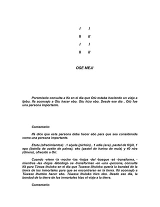 I     I

                                        II     II

                                         I     I

                                        II     II



                                      OSE MEJI




       Poromisole consulta a Ifa en el día que Otú estaba haciendo un viaje a
Ijebu. Ifa aconsejo a Otu hacer ebo. Otu hizo ebo. Desde ese día , Otú fue
una persona importante.




      Comentario:

     Ifá dice que esta persona debe hacer ebo para que sea considerada
como una persona importante.

      Etutu (ofrecimientos): .1 eiyele (pichón), .1 adie (ave), pastel de frijól, 1
epo (botella de aceite de palma), eko (pastel de harina de maíz) y 40 nira
(dinero), ofrecido a Orí.

       Cuando -viene -la -noche -las -hojas -del -bosque -sé -transforma, -
mientras -Ias -hojas -Gbodogi- se -transforman -en -una -persona, consulta
Ifá para Túwas ihuloko en el día que Tuwase lihuloko quería la bondad de la
tierra de los inmortales para que se encontraran en la tierra. Ifá aconsejó a
Túwase Ihutoko hacer ebo. Túwase Ihuloko hizo ebo. Desde ese dia, la
bondad de la tierra de Ios inmortales hizo el viaje a la tierra.

      Comentario:
 