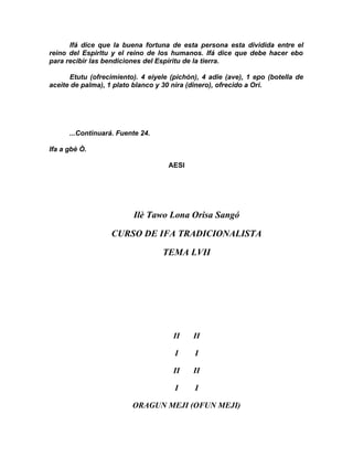 Ifá dice que la buena fortuna de esta persona esta dividida entre el
reino del Espirltu y el reino de los humanos. Ifá dice que debe hacer ebo
para recibir las bendiciones del Espíritu de la tierra.

      Etutu (ofrecimiento). 4 eiyele (pichón), 4 adie (ave), 1 epo (botella de
aceite de palma), 1 plato blanco y 30 nira (dinero), ofrecido a Ori.




      ...Continuará. Fuente 24.

Ifa a gbè Ò.

                                    AESI




                         Ilè Tawo Lona Orisa Sangó

                   CURSO DE IFA TRADICIONALISTA

                                  TEMA LVII




                                      II    II

                                      I     I

                                      II    II

                                      I     I

                         ORAGUN MEJI (OFUN MEJI)
 