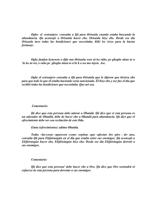 Ogbe- el -extranjero -consulta a Ifá para Orisanla cuando estaba buscando la
abundancia. Ifa aconsejó a Orisanla hacer ebo. Orisanla hizo ebo. Desde ese día
Orisanla tuvo todas las bendiciones que necesítaba. Kíkí íre (rezo para la buena
fortuna):



        Ogbe funfun kenewen o difa run Orisanla won ní ko rúbo. pe gbogbo nkan to n
'to ko ni wó, o rubo pe gbogbo nkan to n'to k o wo mo níyen. Ase.



        Ogbe el extranjero consulta a Ifá para Orisánla que le dijeron que hiciera ebo
para que todo lo que él estaba haciendo seria sancionado. Él hizo ebo y ese fue el día que
recibió todas las bendiciones que necesitaba. Que así sea.




       Comentario:

       lfá dice que esta persona debe adorar a Obatalá. Ifá dice que si esta persona es
un adorador de Obatálá, debe de hacer ebo a Obatalá para abundancia. Ifa dice que el
ofrecimiento debe ser con recitación de este Odu.

       Etutu (ofrecimiento): adímu Obatála.

       Todas –las-cosas -aparecen -como -espínas -que -afectan -los -pies - de- uno,
consulta Ifá para Eléjiórangún en el día que estaba entre sus enemigos. Ifa aconsejó a
Eléjiórangún hacer ebo. Eléjiórángún hizo ebo. Desde ese día Eléjiórángún derrotó a
sus enemigos.



       Comentario:

       Ifá dice que esta persona' debe hacer ebo a Oro. Ifa dice que Oro sostendrá el
esfuerzo de esta persona para derrotar a sus enemigos.
 