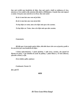 Imo omi recibió una bendición de hijos. Imo omi cantó y bailó en alabanza al Awo,
mientras el Awo alabó a Ifá, mientras Ifá alabó a OIOdumare. Cuando Imo omi empezó
a cantar. Esú puso una canción en su boca. Imo omi cantó:

       Ko de si omo late omo wun mi ju ileke.

       Ko de si omo late omo wun mi ju ileke

       No hay hijos en venta. amo a los hijos más que a las cuentas.

       No hay hijos en. Venta. Amo a los hijos más que alas cuentas.




       Comentario:



       Ifá dijo que si una mujer quiere hijos, ella debe hacer ebo con su joyería y pedir a
los ancestros por una bendición de hijos.

       I Etutu (ofrecimiento): 1 eiyele (pichón), 1 adie (ave), cuentas, eko (pastel de
Harina de maíz), 1 epo (botella de aceite de palma), 1 plato blanco y 45 nira (dinero),
ofrecido a Osun y a Ifa.

       Eewo (tabú): gallo, espinaca



       Continuará. Fuente 24.

Ifa a gbè Ò.

                                          AESI




                                Ilè Tawo Lona Orisa Sangó
 