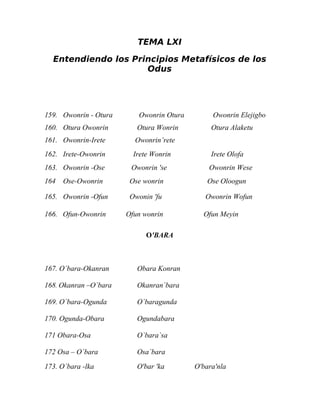 TEMA LXI

  Entendiendo los Principios Metafísicos de los
                     Odus




159. Owonrin - Otura      Owonrin Otura        Owonrin Elejigbo
160. Otura Owonrin        Otura Wonrin         Otura Alaketu
161. Owonrin-Irete       Owonrin’rete
162. Irete-Owonrin       Irete Wonrin          Irete Olofa
163. Owonrin -Ose       Owonrin 'se           Owonrin Wese
164   Ose-Owonrin       Ose wonrin            Ose Oloogun

165. Owonrin -Ofun      Owonin 'fu           Owonrin Wofun

166. Ofun-Owonrin      Ofun wonrin          Ofun Meyin

                             O'BARA



167. O´bara-Okanran       Obara Konran

168. Okanran –O`bara      Okanran`bara

169. O`bara-Ogunda        O`baragunda

170. Ogunda-Obara         Ogundabara

171 Obara-Osa             O`bara`sa

172 Osa – O´bara          Osa`bara
173. O`bara -lka          O'bar 'ka       O'bara'nla
 