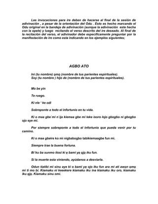 Las invocaciones para ire deben de hacerse al final de la sesión de
adivinación , a pesar de la orientación del Odu . Esto es hecho marcando el
Odu original en la bandeja de adivinación (aunque la adivinación este hecha
con la opele) y luego recitando el verso descrito del ire deseado. Al final de
la recitación del verso, el adivinador debe especificamente preguntar por la
manifestación de ire como esta indicando en los ejemplos siguientes;




                                AGBO ATO

      Ini (tu nombre) omo (nombre de tus parientes espirituales).
      Soy (tu nombre ) hijo de (nombre de tus parientes espirítuales).


      Mo be yin

      Te ruego.

      Ki nle ‘ ke odi

      Sobreponte a todo el infortunio en tu vida.

      Ki o maa gbe`mi n`ija kiemaa gbe mi leke isoro lojo gbogbo ni gbogbo
ojo eye mi.

     Por siempre sobreponte a todo el infortunio que pueda venir por tu
camino.

      Ki o maa gbeire ko mi nigbabogbo tabikiemaagbe fun mi.

      Siempre trae la buena fortuna.

      Bi´ku ba sunmo itosi ki e bami ye ojo iku fun.

      Si la muerte esta viniendo, ayúdanos a desviarla.

       Odun tiatibi mi sinu aye ki o bami ye ojo iku fun ara mi ati awon omo
mi ti mo bi. Kiamaku ni keeekere kiamaku iku ina kiamaku iku oro, kiamaku
iku ejo. Kiamaku sinu omi.
 