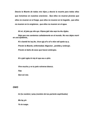 Desvia la Muerte de todos mis hijos y desvía la muerte para todos ellos

  que incluimos en nuestras oraciones . Que ellos no mueran jóvenes que

  ellos no mueran en el fuego, que ellos no mueran en la tragedia , que ellos

  no mueran en la vergüenza , que ellos no mueran en el agua.


      Ni nri, di joko pe nile aye. Kiema jeki nba won ku-iku Ajoku.

      Deja que nos sentemos calladamente en el mundo. No nos dejes morir
en una epidemia.,

      Ki o bambi ka`wo iku. Arun ejo of o of o efun edi apeta os o

      Prevén la Muerte, enfermedad, litigacion , perdida y embrujo .

      Prevén el daño de esos que hacen embrujos.



      Ki o jeki ngbo ki nto ki npa esu s ehin.



      Vive mucho y ve tu pelo volverse blanco.

      Ase.

      Que asi sea.




OWO


      Ini (tu nombre ) omo (nombre de tus pariente espirituales)


      Mo be yin

      Yo te ruego.
 