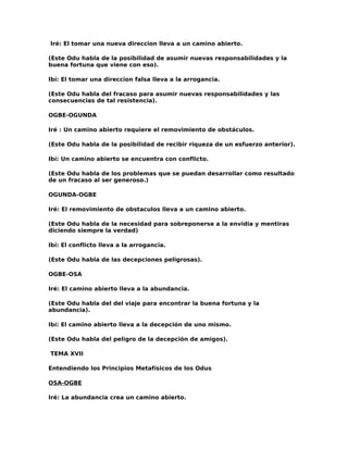 Iré: El tomar una nueva direccion lleva a un camino abierto.

(Este Odu habla de la posibilidad de asumir nuevas responsabilidades y la
buena fortuna que viene con eso).

Ibí: El tomar una direccion falsa lleva a la arrogancia.

(Este Odu habla del fracaso para asumir nuevas responsabilidades y las
consecuencias de tal resistencia).

OGBE-OGUNDA

Iré : Un camino abierto requiere el removimiento de obstáculos.

(Este Odu habla de la posibilidad de recibir riqueza de un esfuerzo anterior).

Ibí: Un camino abierto se encuentra con conflicto.

(Este Odu habla de los problemas que se puedan desarrollar como resultado
de un fracaso al ser generoso.)

OGUNDA-OGBE

Iré: El removimiento de obstaculos lleva a un camino abierto.

(Este Odu habla de la necesidad para sobreponerse a la envidia y mentiras
diciendo siempre la verdad)

Ibí: El conflicto lleva a la arrogancia.

(Este Odu habla de las decepciones peligrosas).

OGBE-OSA

Iré: El camino abierto lleva a la abundancia.

(Este Odu habla del del viaje para encontrar la buena fortuna y la
abundancia).

Ibí: El camino abierto lleva a la decepción de uno mismo.

(Este Odu habla del peligro de la decepción de amigos).

TEMA XVII

Entendiendo los Principios Metafísicos de los Odus

OSA-OGBE

Iré: La abundancia crea un camino abierto.
 