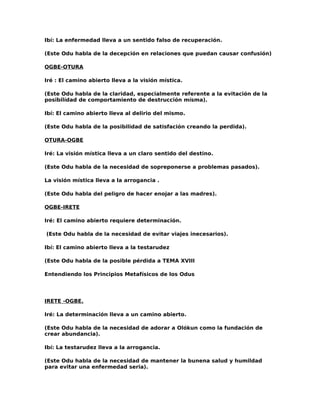 Ibí: La enfermedad lleva a un sentido falso de recuperación.

(Este Odu habla de la decepción en relaciones que puedan causar confusión)

OGBE-OTURA

Iré : El camino abierto lleva a la visión mística.

(Este Odu habla de la claridad, especialmente referente a la evitación de la
posibilídad de comportamiento de destrucción mísma).

Ibí: El camino abierto lleva al delirio del mismo.

(Este Odu habla de la posibilidad de satisfación creando la perdida).

OTURA-OGBE

Iré: La visión mística lleva a un claro sentido del destino.

(Este Odu habla de la necesidad de sopreponerse a problemas pasados).

La visión mística lleva a la arrogancia .

(Este Odu habla del peligro de hacer enojar a las madres).

OGBE-IRETE

Iré: El camino abierto requiere determinación.

(Este Odu habla de la necesidad de evitar viajes inecesarios).

Ibí: El camino abierto lleva a la testarudez

(Este Odu habla de la posible pérdida a TEMA XVIII

Entendiendo los Principios Metafísicos de los Odus




IRETE -OGBE.

Iré: La determinación lleva a un camino abierto.

(Este Odu habla de la necesidad de adorar a Olókun como la fundación de
crear abundancia).

Ibí: La testarudez lleva a la arrogancia.

(Este Odu habla de la necesidad de mantener la bunena salud y humildad
para evitar una enfermedad seria).
 