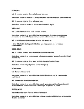 OGBE-OSE

Iré: El camino abierto lleva a la Buena fortuna.

(Este Odu habla de honrar a Osun para crear paz de la mente y abundancia)

Ibí: El camino abierto lleva a la avaricia.

(Este Odu habla de evitar la avaricia honrando a Ogun)

OSE-OGBE

Iré: La abundancia lleva a un camino abierto.

(Este Odu habla de la necesidad de la necesidad de coleccionar deudas
pasadas y la necesidad que sean pagadas totalmente por tu trabajo)

Ibí: El impulso por la abundancia lleva a la avaricia.

( Este Odu habla de la posibilidad de que no paguen por el trabajo
completado.)

OGBE -OFUN

Iré: El camino abierto lleva a la satisfación del destino.

(Este Odu habla de la enfermedad sobreponiendose a una enfermedad fatal
potencial.)

Ibí: El camino abierto lleva a un sentido de satisfacción falso.

(Este Odu habla del peligro de comer hongos.)

OFUN-OGBE

Iré: Renovación de la fé

(Este Odu habla de la necesidad de protección junto con el crecimiento
espiritual).

Ibí: Un sentido inflado del destino.

(Este Odu habla de la necesidad de seguir guianza espiritual cuando esté
involucrado en confrontaciones o en riesgo de perder la pelea).

OYEKU-IWORI

Iré : El final del ciclo lleva a la transformación .

(Este Odu habla de la necesidad para tomar responsabilidad por el bienestar
de otra persona).
 
