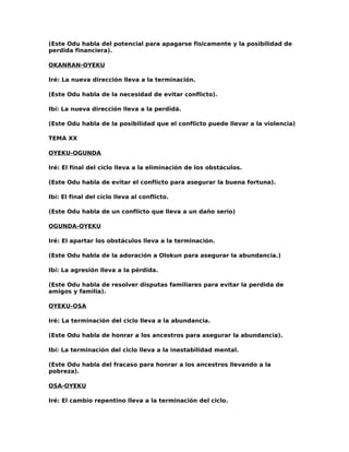 (Este Odu habla del potencial para apagarse fisicamente y la posibilidad de
perdida financiera).

OKANRAN-OYEKU

Iré: La nueva dirección lleva a la terminación.

(Este Odu habla de la necesidad de evitar conflicto).

Ibí: La nueva dirección lleva a la perdidá.

(Este Odu habla de la posibilidad que el conflicto puede llevar a la violencia)

TEMA XX

OYEKU-OGUNDA

Iré: El final del ciclo lleva a la eliminación de los obstáculos.

(Este Odu habla de evitar el conflicto para asegurar la buena fortuna).

Ibí: El final del ciclo lleva al conflicto.

(Este Odu habla de un conflicto que lleva a un daño serio)

OGUNDA-OYEKU

Iré: El apartar los obstáculos lleva a la terminación.

(Este Odu habla de la adoración a Olokun para asegurar la abundancia.)

Ibí: La agresión lleva a la pérdida.

(Este Odu habla de resolver disputas familiares para evitar la perdida de
amigos y familia).

OYEKU-OSA

Iré: La terminación del ciclo lleva a la abundancia.

(Este Odu habla de honrar a los ancestros para asegurar la abundancia).

Ibí: La terminación del ciclo lleva a la inestabilidad mental.

(Este Odu habla del fracaso para honrar a los ancestros llevando a la
pobreza).

OSA-OYEKU

Iré: El cambio repentino lleva a la terminación del ciclo.
 