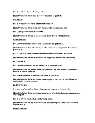 Ibí: El conflicto lleva a la disipación.

(Este Odu habla del miedo a perder llevando la perdida.

ODI-IWORI

Iré: El renacimiento lleva a la transformación.

(Este Odu habla de la bendicion de seguir la sabiduria de Ifa)

Ibí: La disipación lleva al conflicto.

(Este Odu habla de las consecuencias de la flojera y la ignorancia)

IWORI-IROSUN

Iré: La transformación lleva a la satisfación del potencial.

(Este Odu habla del valor de dejar a la culpa y a la vergüenza de errores
pasados.)

Ibí: El conflicto lleva a la resistencia de la satisfacion del potencial.

(Este Odu habla de las consecuencias negativas de falta de paciencia).

IROSUN-IWORI

Iré: La satisfación del potencial lleva a la tranformacion.

(Este Odu habla del poder de la pesona usado en una manera reponsable
lleva a la buena fortuna).

Ibí: La resistencia a la satisfacción lleva al conflicto.

(Este Odu habla de la necesidad para acptar el bien con el mal, ideas no
realistas llevan al desastre.)

IWORI-OWORIN

Iré: La transformación lleva a la preparación para lo inesperado.

(Este Odu habla de la necesidad para hacer ofrecimientos para asegurar un
viaje seguro.)

Ibí: El conflicto lleva a la pérdida inesperada.

(Este Odu habla de las consecuencias de fracaso para tomar precauciones
espirituales.)

OWORIN-IWORI
 