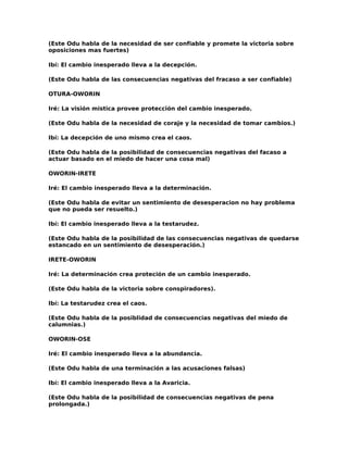 (Este Odu habla de la necesidad de ser confiable y promete la victoria sobre
oposiciones mas fuertes)

Ibí: El cambio inesperado lleva a la decepción.

(Este Odu habla de las consecuencias negativas del fracaso a ser confiable)

OTURA-OWORIN

Iré: La visión mistica provee protección del cambio inesperado.

(Este Odu habla de la necesidad de coraje y la necesidad de tomar cambios.)

Ibí: La decepción de uno mismo crea el caos.

(Este Odu habla de la posibilidad de consecuencias negativas del facaso a
actuar basado en el miedo de hacer una cosa mal)

OWORIN-IRETE

Iré: El cambio inesperado lleva a la determinación.

(Este Odu habla de evitar un sentimiento de desesperacion no hay problema
que no pueda ser resuelto.)

Ibí: El cambio inesperado lleva a la testarudez.

(Este Odu habla de la posibilidad de las consecuencias negativas de quedarse
estancado en un sentimiento de desesperación.)

IRETE-OWORIN

Iré: La determinación crea proteción de un cambio inesperado.

(Este Odu habla de la victoria sobre conspiradores).

Ibí: La testarudez crea el caos.

(Este Odu habla de la posiblidad de consecuencias negativas del miedo de
calumnias.)

OWORIN-OSE

Iré: El cambio inesperado lleva a la abundancia.

(Este Odu habla de una terminación a las acusaciones falsas)

Ibí: El cambio inesperado lleva a la Avaricia.

(Este Odu habla de la posibilidad de consecuencias negativas de pena
prolongada.)
 