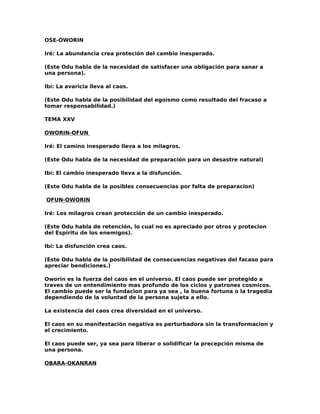 OSE-OWORIN

Iré: La abundancia crea proteción del cambio inesperado.

(Este Odu habla de la necesidad de satisfacer una obligación para sanar a
una persona).

Ibí: La avaricia lleva al caos.

(Este Odu habla de la posibilidad del egoismo como resultado del fracaso a
tomar responsabilidad.)

TEMA XXV

OWORIN-OFUN

Iré: El camino inesperado lleva a los milagros.

(Este Odu habla de la necesidad de preparación para un desastre natural)

Ibí: El cambio inesperado lleva a la disfunción.

(Este Odu habla de la posibles consecuencias por falta de preparacion)

OFUN-OWORIN

Iré: Los milagros crean protección de un cambio inesperado.

(Este Odu habla de retención, lo cual no es apreciado por otros y protecion
del Espiritu de los enemigos).

Ibí: La disfunción crea caos.

(Este Odu habla de la posibilidad de consecuencias negativas del facaso para
apreciar bendiciones.)

Oworin es la fuerza del caos en el universo. El caos puede ser protegido a
traves de un entendimiento mas profundo de los ciclos y patrones cosmicos.
El cambio puede ser la fundacion para ya sea , la buena fortuna o la tragedia
dependiendo de la voluntad de la persona sujeta a ello.

La existencia del caos crea diversidad en el universo.

El caos en su manifestación negativa es perturbadora sin la transformacion y
el crecimiento.

El caos puede ser, ya sea para liberar o solidificar la precepción misma de
una persona.

OBARA-OKANRAN
 