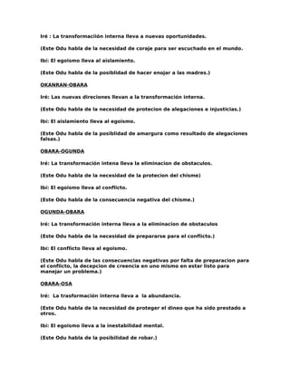 Iré : La transformaciión interna lleva a nuevas oportunidades.

(Este Odu habla de la necesidad de coraje para ser escuchado en el mundo.

Ibí: El egoismo lleva al aislamiento.

(Este Odu habla de la posiblidad de hacer enojar a las madres.)

OKANRAN-OBARA

Iré: Las nuevas direciones llevan a la transformación interna.

(Este Odu habla de la necesidad de protecion de alegaciones e injusticias.)

Ibí: El aislamiento lleva al egoismo.

(Este Odu habla de la posiblidad de amargura como resultado de alegaciones
falsas.)

OBARA-OGUNDA

Iré: La transformación intena lleva la eliminacion de obstaculos.

(Este Odu habla de la necesidad de la protecion del chisme)

Ibí: El egoismo lleva al conflicto.

(Este Odu habla de la consecuencia negativa del chisme.)

OGUNDA-OBARA

Iré: La transformación interna lleva a la eliminacion de obstaculos

(Este Odu habla de la necesidad de prepararse para el conflicto.)

Ibí: El conflicto lleva al egoismo.

(Este Odu habla de las consecuencias negativas por falta de preparacion para
el conflicto, la decepcion de creencia en uno mismo en estar listo para
manejar un problema.)

OBARA-OSA

Iré: La trasformación interna lleva a la abundancia.

(Este Odu habla de la necesidad de proteger el dineo que ha sido prestado a
otros.

Ibí: El egoismo lleva a la inestabilidad mental.

(Este Odu habla de la posibilidad de robar.)
 