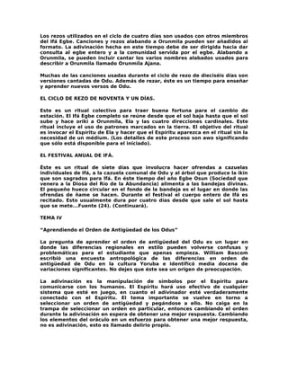 Los rezos utilizados en el ciclo de cuatro días son usados con otros miembros
del Ifá Egbe. Canciones y rezos alabando a Orunmila pueden ser añadidos al
formato. La adivinación hecha en este tiempo debe de ser dirigida hacia dar
consulta al egbe entero y a la comunidad servida por el egbe. Alabando a
Orunmila, se pueden incluir cantar los varios nombres alabados usados para
describir a Orunmila llamado Orunmíla Ajana.

Muchas de las canciones usadas durante el ciclo de rezo de dieciséis días son
versiones cantadas de Odu. Además de rezar, éste es un tiempo para enseñar
y aprender nuevos versos de Odu.

EL CICLO DE REZO DE NOVENTA Y UN DÍAS.

Este es un ritual colectivo para traer buena fortuna para el cambio de
estación. El Ifá Egbe completo se reúne desde que el sol baja hasta que el sol
sube y hace oriki a Orunmila, Ela y las cuatro direcciones cardinales. Este
ritual incluye el uso de patrones marcados en la tierra. El objetivo del ritual
es invocar el Espíritu de Ela y hacer que el Espíritu aparezca en el ritual sin la
necesidad de un médium. (Los detalles de este proceso son awo significando
que sólo está disponible para el iniciado).

EL FESTIVAL ANUAL DE IFÁ.

Éste es un ritual de siete días que involucra hacer ofrendas a cazuelas
individuales de Ifá, a la cazuela comunal de Odu y al árbol que produce la ikin
que son sagrados para lfá. En éste tiempo del año Egbe Osun (Sociedad que
venera a la Diosa del Río de la Abundancia) alimenta a las bandejas divinas.
El pequeño hueco circular en el fondo de la bandeja es el lugar en donde las
ofrendas de ñame se hacen. Durante el festival el cuerpo entero de Ifá es
recitado. Esto usualmente dura por cuatro días desde que sale el sol hasta
que se mete...Fuente (24). (Continuará).

TEMA IV

“Aprendiendo el Orden de Antigüedad de los Odus”

La pregunta de aprender el orden de antigüedad del Odu es un lugar en
donde las diferencias regionales en estilo pueden volverse confusas y
problemáticas para el estudiante que apenas empieza. William Bascom
escribió una encuesta antropológica de las diferencias en orden de
antigüedad de Odu en la cultura Yoruba e identificó media docena de
variaciones significantes. No dejes que éste sea un origen de preocupación.

La adivinación es la manipulación de símbolos por el Espíritu para
comunicarse con los humanos. El Espíritu hará uso efectivo de cualquier
sistema que esté en juego, en cuanto el adivinador esté verdaderamente
conectado con el Espíritu. El tema importante se vuelve en torno a
seleccionar un orden de antigüedad y pegándose a ello. No caiga en la
trampa de seleccionar un orden en particular, entonces cambiando el orden
durante la adivinación en espera de obtener una mejor respuesta. Cambiando
los elementos del oráculo en un esfuerzo para obtener una mejor respuesta,
no es adivinación, esto es llamado delirio propio.
 