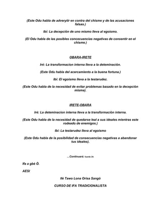 (Este Odu habla de adverytir en contra del chisme y de las acusaciones
                                   falsas.)

                 Ibí: La decepción de uno mismo lleva al egoismo.

 (El Odu habla de las posibles concecuencias negativas de consentir en el
                                 chisme.)



                                   OBARA-IRETE

               Iré: La transformacion interna lleva a la deteminación.

               (Este Odu habla del acercamiento a la buena fortuna.)

                        Ibí: El egoismo lleva a la testarudez.

(Este Odu habla de la necesidad de evitar problemas basado en la decepción
                                 misma).



                                   IRETE-OBARA

        Iré: La deteminacion interna lleva a la transformación interna.

(Este Odu habla de la necesidad de quedarse leal a sus ideales mientras este
                          rodeado de enemigos.)

                         Ibí: La testarudez lleva al egoismo

 (Este Odu habla de la posibilidad de consecuencias negativas a abandonar
                                 tus ideales).



                                 ...Continuará. fuente 24.

Ifa a gbè Ò.

AESI

                            Ilè Tawo Lona Orisa Sangó

                        CURSO DE IFA TRADICIONALISTA
 