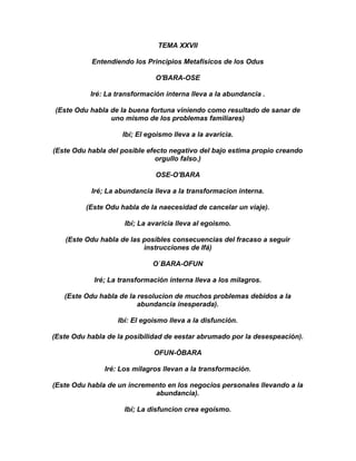 TEMA XXVII

           Entendiendo los Principios Metafísicos de los Odus

                               O'BARA-OSE

           Iré: La transformación interna lleva a la abundancia .

(Este Odu habla de la buena fortuna viniendo como resultado de sanar de
                uno mismo de los problemas familiares)

                    Ibí; El egoismo lleva a la avaricia.

(Este Odu habla del posible efecto negativo del bajo estima propio creando
                               orgullo falso.)

                               OSE-O'BARA

           Iré; La abundancia lleva a la transformacion interna.

         (Este Odu habla de la naecesidad de cancelar un viaje).

                     Ibí; La avaricia lleva al egoismo.

   (Este Odu habla de las posibles consecuencias del fracaso a seguir
                          instrucciones de Ifá)

                              O`BARA-OFUN

            Iré; La transformación interna lleva a los milagros.

   (Este Odu habla de la resolucion de muchos problemas debidos a la
                         abundancia inesperada).

                   Ibí: El egoismo lleva a la disfunción.

(Este Odu habla de la posibilidad de eestar abrumado por la desespeación).

                              OFUN-ÒBARA

               Iré: Los milagros llevan a la transformación.

(Este Odu habla de un incremento en los negocios personales llevando a la
                             abundancia).

                     Ibí; La disfuncion crea egoísmo.
 