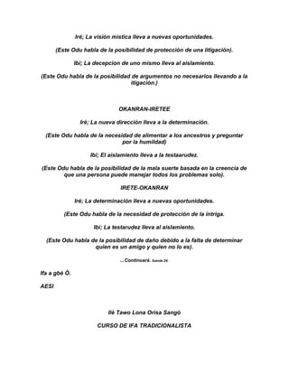 Iré; La visión mistica lleva a nuevas oportunidades.

       (Este Odu habla de la posibilidad de protección de una litigación).

               Ibí; La decepcion de uno mismo lleva al aislamiento.

(Este Odu habla de la posibilidad de argumentos no necesarios llevando a la
                                  itigación.)



                                OKANRAN-IRETEE

                 Iré; La nueva dirección lleva a la determinación.

  (Este Odu habla de la necesidad de alimentar a los ancestros y preguntar
                              por la humildad)

                     Ibí; El aislamiento lleva a la testaarudez.

(Este Odu habla de la posibilidad de la mala suerte basada en la creencia de
        que una persona puede manejar todos los problemas solo).

                                 IRETE-OKANRAN

               Iré; La determinación lleva a nuevas oportunidades.

          (Este Odu habla de la necesidad de protección de la intriga.

                      Ibí; La testarudez lleva al aislamiento.

  (Este Odu habla de la posibilidad de daño debido a la falta de determinar
                   quien es un amigo y quien no lo es).

                                ...Continuará. fuente 24.

Ifa a gbè Ò.

AESI



                            Ilè Tawo Lona Orisa Sangó

                       CURSO DE IFA TRADICIONALISTA
 