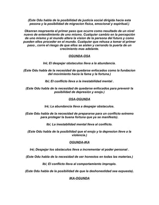(Este Odu habla de la posibilidad de justicia social dirigida hacia esta
    pesona y la posibilidad de migracion fisica, emocional y espiritual.)

 Okanran resprsenta el primer paso que ocurre como resultado de un nivel
nuevo de entendimiento de uno mismo. Cualquier cambio en la percepción
 de uno mismo y el mundo altera la vision de la persona del futuro y como
pueden ellos proceder en el mundo. Cualquier que rehusa a tomar el primer
  paso , corre el riesgo de que ellos se aislen y cerrando la puerta de un
                         crecimiento mas adelante.

                               OGUNDA-OSA

             Iré; El despejar obstaculos lleva a la abundancia.

(Este Odu habla de la necesidad de quedarse enfocados como la fundacion
                del movimiento hacia la fama y la fortuna.)

              Ibí; El conflicto lleva a la inestabilidad mental .

 (Este Odu habla de la necesidad de quedarse enfocados para prevenir la
                   posibilidad de depresión y enojo.)

                               OSA-OGUNDA

              Iré; La abundancia lleva a despejar obstaculos.

 (Este Odu habla de la necesidad de prepararse para un conflicto extremo
           para proteger la buena fortuna que ya se manifesto).

               Ibí; La inestabilidad mental lleva al conflicto.

  (Este Odu habla de la posibilidad que el enojo y la depresion lleve a la
                                violencia.)

                               OGUNDA-IKA

    Iré; Despejar los obstaculos lleva a incrementar el poder personal .

 (Este Odu habla de la necesidad de ser honestos en todas las materias.)

             Ibí; El conflicto lleva al comportamiento impropio.

 (Este Odu habla de la posibilidad de que la deshonestidad sea expuesta).

                               IKA-OGUNDA
 