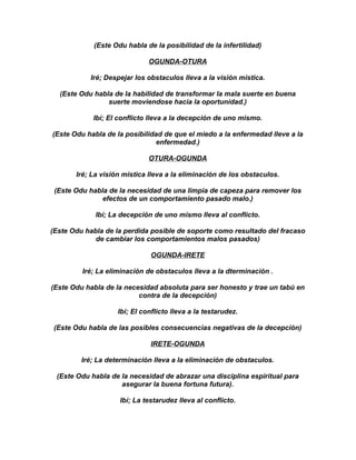 (Este Odu habla de la posibilidad de la infertilidad)

                              OGUNDA-OTURA

           Iré; Despejar los obstaculos lleva a la visión mistica.

  (Este Odu habla de la habilidad de transformar la mala suerte en buena
                suerte moviendose hacia la oportunidad.)

            Ibí; El conflicto lleva a la decepción de uno mismo.

(Este Odu habla de la posibilidad de que el miedo a la enfermedad lleve a la
                               enfermedad.)

                              OTURA-OGUNDA

       Iré; La visión mistica lleva a la eliminación de los obstaculos.

 (Este Odu habla de la necesidad de una limpia de capeza para remover los
               efectos de un comportamiento pasado malo.)

             Ibí; La decepción de uno mismo lleva al conflicto.

(Este Odu habla de la perdida posible de soporte como resultado del fracaso
             de cambiar los comportamientos malos pasados)

                               OGUNDA-IRETE

         Iré; La eliminación de obstaculos lleva a la dterminación .

(Este Odu habla de la necesidad absoluta para ser honesto y trae un tabú en
                          contra de la decepción)

                    Ibí; El conflicto lleva a la testarudez.

 (Este Odu habla de las posibles consecuencias negativas de la decepción)

                               IRETE-OGUNDA

         Iré; La determinación lleva a la eliminación de obstaculos.

 (Este Odu habla de la necesidad de abrazar una disciplina espiritual para
                    asegurar la buena fortuna futura).

                    Ibí; La testarudez lleva al conflicto.
 
