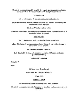 (Este Odu habla de la posible perdida de respeto que se puede manifestar
        como resultado de rehusar a abrazar la disciplina espiritual).

                                   OGUNDA-OSE

           Iré; La eliminación de obstaculos lleva a la abundancia.

  (Este Odu habla de la necesidad de actuar en una manera honorable para
                         asegurar la buena fortuna)

                         Ibí; El conflicto lleva a la avaricia.

(Este Odu habla de las posibles dificultades que vienen como resultado de la
                         confusión y falta de honor)

                                   OSE-OGUNDA

           Iré; La abundancia lleva a la eliminación de obstaculos.

  (Este Odu habla de la necesidad de alguna forma de elevación ritual para
                         asegurar la buena fortuna).

                          Ibí; La avaricia lleva al conflicto.

    (Este Odu habla de las posibles consecuencias del fracaso en buscar
                             guianza espiritual.)

                               Continuará. Fuente 24.

Ifa a gbè Ò.

AESI

                            Ilè Tawo Lona Orisa Sangó

                        CURSO DE IFA TRADICIONALISTA

                                     TEMA XXXI

                                  OGUNDA - OFUN

               Iré; La eliminación de obstaculos lleva a los milagros.

(Este Odu habla de la necesidad de sacar un conflicto al aire para resolver el
                                conflicto.)
 