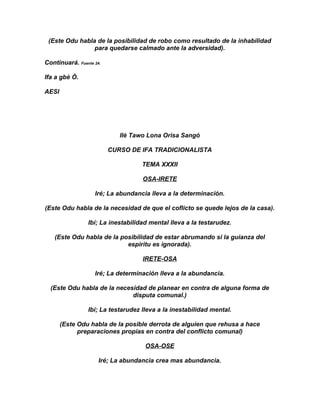 (Este Odu habla de la posibilidad de robo como resultado de la inhabilidad
                para quedarse calmado ante la adversidad).

Continuará. Fuente 24.

Ifa a gbè Ò.

AESI




                            Ilè Tawo Lona Orisa Sangó

                         CURSO DE IFA TRADICIONALISTA

                                    TEMA XXXII

                                    OSA-IRETE

                   Iré; La abundancia lleva a la determinación.

(Este Odu habla de la necesidad de que el coflicto se quede lejos de la casa).

                 Ibí; La inestabilidad mental lleva a la testarudez.

   (Este Odu habla de la posibilidad de estar abrumando si la guianza del
                           espiritu es ignorada).

                                    IRETE-OSA

                   Iré; La determinación lleva a la abundancia.

  (Este Odu habla de la necesidad de planear en contra de alguna forma de
                             disputa comunal.)

                 Ibí; La testarudez lleva a la inestabilidad mental.

       (Este Odu habla de la posible derrota de alguien que rehusa a hace
             preparaciones propias en contra del conflicto comunal)

                                     OSA-OSE

                     Iré; La abundancia crea mas abundancia.
 