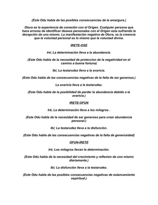 (Este Odu habla de las posibles consecuencias de la amargura.)

 Otura es la experiencia de conexión con el Origen. Cualquier persona que
hace errores de identificar deseos personales con el Origen esta sufriendo la
decepción de uno mismo. La manifestación negativa de Otura, es la creencia
        que la voluntad personal es lo mismo que la voluntad divina.

                                 IRETE-OSE

                Iré; La determinación lleva a la abundancia.

   (Este Odu habla de la necesidad de proteccion de la negatividad en el
                          camino a buena fortuna)

                    Ibí; La testarudez lleva a la avaricia.

(Este Odu habla de las consecuencias negativas de la falta de ser generoso.)

                      La avaricia lleva a la testarudez.

   (Este Odu habla de la posibilidad de perder la abundancia debido a la
                                  avaricia.)

                                IRETE-OFUN

                 Iré; La determinación lleva a los milagros .

  (Este Odu habla de la necesidad de ser generoso para crear abundancia
                                personal.)

                   Ibí; La testarudez lleva a la disfunción.

(Este Odu habla de las consecuencias negativas de la falta de generosidad)

                                OFUN-IRETE

                 Iré; Los milagros llevan la determinación.

 (Este Odu habla de la necesidad del crecimiento y reflexion de uno mismo
                               diariamente.)

                   Ibí; La disfunción lleva a la testarudez.

(Este Odu habla de las posibles consecuencias negativas de estancamiento
                                espiritual.)
 