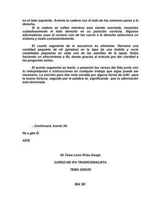 en el lado izquierdo. Avienta la cadena con el lado de los números pares a la
derecha.
       Si la cadena se voltea mientras esta siendo aventada, necesitas
cuidadosamente el lado derecho en su posición correcta. Algunos
adivinadores usan él numero non de los cauris a la derecha selecciona un
sistema y úsalo consistentemente.

       El cuarto segmento de la secuencia es alimentar. Derrama una
cantidad pequeña de oti (ginebra) en la tapa de una botella y rocíe
cantidades pequeñas en cada una de las semillas de la opele. Estas
haciendo un ofrecimiento a Ifá, dando gracias al oráculo por dar claridad a
las preguntas echas.

       El quinto segmento es leerlo, o presente los versos del Odu junto con
tu interpretación e instrucciones en cualquier trabajo que sigas puede ser
necesario. La sección para leer esta cerrada por alguna forma de oriki para
la buena fortuna, seguido por la palabra to, significando que la adivinación
esta terminada.




       ...Continuará. fuente 24.

Ifa a gbè Ò.

AESI



                          Ilè Tawo Lona Orisa Sangó

                      CURSO DE IFA TRADICIONALISTA

                                   TEMA XXXVIII



                                     IBA´SE
 