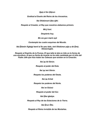 Opé ni fún Olórun

               Gratitud al Dueño del Reino de los Ancestros.

                          Ibá Olódúmaré Oba ájikí.

        Respeto al Creador, el Rey que nosotros alabamos primero.

                                 Mó ji loni.

                               Despierto hoy.

                           Mo wo gun merin ayé

                 Contemplo las cuatro esquinas del Mundo.

   Ibá Éláwóri Ágbégi leeré la´fin ewu ládo, énti Olódúmar pájo e dá Ómó
                                Olúworiogbó.

 Respeto al Espíritu de la Pureza, El que talla la tela en Ado en la forma de
una escultura, él que su fecha de muerte no ha sido cambiada por el niño del
     Padre Jefe que hizo todas las Cabezas que existen en la Creación.

                              Iba´se ilá Oórún.

                         Respeto al poder del Este.

                             Iba`se iwó Oórún.

                      Respeto los poderes del Oeste.

                                Iba`se Ariwá

                       Respeto los poderes del Norte.

                               Iba´se Gúúsú

                         Respeto el poder del Sur.

                              Ibá Oba igbalye.

               Respeto al Rey de las Estaciones de la Tierra.

                               Ibá Órun Óke.

                Respeto al Reino invisible de las Montañas.
 