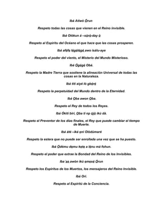 Ibá Atiwó Órun

         Respeto todas las cosas que vienen en el Reino invisible.

                         Ibá Olókun á –sóró-day ó

   Respeto al Espiritu del Océano el que hace que las cosas prosperen.

                      Ibá aféfe légélégé awo isálu-aye

       Respeto el poder del viento, el Misterio del Mundo Misterioso.

                              Ibá Ógégé Obá.

 Respeto la Madre Tierra que sostiene la alineación Universal de todas las
                          cosas en la Naturaleza.

                            Ibá tití aiyé ló gbéré

         Respeto la perpetuidad del Mundo dentro de la Eternidad.

                             Ibá Oba awon Oba.

                    Respeto el Rey de todos los Reyes.

                     Ibá Ókití birí, Oba ti np ójó ikú dá.

Respeto el Preventor de los días finales, el Rey que puede cambiar el tiempo
                                 de Muerte.

                        Ibá áté –iká eni Olódúmaré

  Respeto la estera que no puede ser enrollada una vez que se ha puesto.

                  Ibá Ódému demu kete a lénu má fohun.

     Respeto el poder que extrae la Bondad del Reino de los Invisibles.

                       Iba´se awón ikú emesé Órun

 Respeto los Espirítus de los Muertos, los mensajeros del Reino Invisible.

                                   Ibá Ori.

                   Respeto al Espiritú de la Conciencia.
 