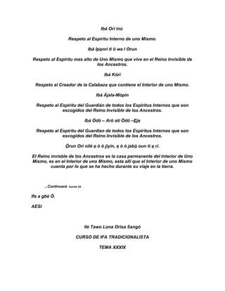 Ibá Ori inú

                      Respeto al Espiritu Interno de uno Mismo.

                                    Ibá Iponri ti ó wa I Orun

Respeto al Espiritu mas alto de Uno Mismo que vive en el Reino Invisible de
                               los Ancestros.

                                            Ibá Kóri

  Respeto al Creador de la Calabaza que contiene el Interior de uno Mismo.

                                        Ibá Ájala-Mópin

  Respeto al Espíritu del Guardián de todos los Espíritus Internos que son
              escogidos del Reino Invisible de los Ancestros.

                                   Ibá Ódó – Aró ati Ódó –Eje

  Respeto al Espirítu del Guardian de todos los Espirítus Internos que son
              escogidos del Reino Invisible de los Ancestros.

                     Órun Ori nilé e ó ó jiyin, e ó ó jabó oun ti e ri.

El Reino invisble de los Ancestros es la casa permanente del Interior de Uno
Mismo, es en el Interior de uno Mismo, esta allí que el Interior de uno Mismo
         cuenta por lo que se ha hecho durante su viaje en la tierra.



       ...Continuará. fuente 24.

Ifa a gbè Ò.

AESI



                                   Ilè Tawo Lona Orisa Sangó

                           CURSO DE IFA TRADICIONALISTA

                                         TEMA XXXIX
 
