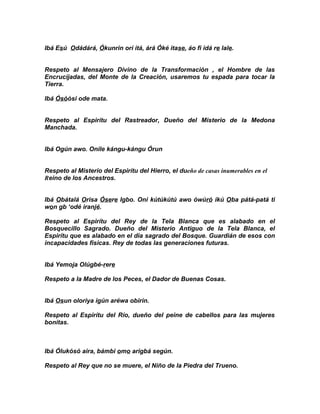 Ibá Esú Odádárá, Ókunrin orí itá, árá Óké itase, áo fi idá re lale.


Respeto al Mensajero Divino de la Transformación , el Hombre de las
Encrucijadas, del Monte de la Creación, usaremos tu espada para tocar la
Tierra.

Ibá Ósóósi ode mata.


Respeto al Espirítu del Rastreador, Dueño del Misterio de la Medona
Manchada.


Ibá Ogún awo. Onile kángu-kángu Órun


Respeto al Misterio del Espirítu del Hierro, el dueño de casas inumerables en el
Reino de los Ancestros.


Ibá Obátalá Orisa Ósere Igbo. Oni kútúkútú awo ówúró ikú Oba pátá-patá ti
won gb ‘odé iranjé.

Respeto al Espirítu del Rey de la Tela Blanca que es alabado en el
Bosquecillo Sagrado. Dueño del Misterio Antiguo de la Tela Blanca, el
Espirítu que es alabado en el dia sagrado del Bosque. Guardián de esos con
incapacidades fisicas. Rey de todas las generaciones futuras.


Ibá Yemoja Olúgbé-rere

Respeto a la Madre de los Peces, el Dador de Buenas Cosas.


Ibá Osun oloriya igún aréwa obirin.

Respeto al Espirítu del Río, dueño del peine de cabellos para las mujeres
bonitas.



Ibá Ólukósó aira, bámbi omo arigbá según.

Respeto al Rey que no se muere, el Niño de la Piedra del Trueno.
 