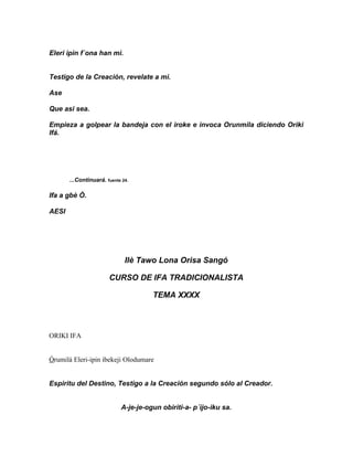 Eleri ipin f´ona han mi.


Testigo de la Creación, revelate a mi.

Ase

Que asi sea.

Empieza a golpear la bandeja con el iroke e invoca Orunmila diciendo Oriki
Ifá.




       ...Continuará. fuente 24.

Ifa a gbè Ò.

AESI




                              Ilè Tawo Lona Orisa Sangó

                       CURSO DE IFA TRADICIONALISTA

                                      TEMA XXXX



ORIKI IFA


Órumilá Eleri-ipin ibekeji Olodumare


Espiritu del Destino, Testigo a la Creación segundo sólo al Creador.


                            A-je-je-ogun obiriti-a- p´ijo-iku sa.
 