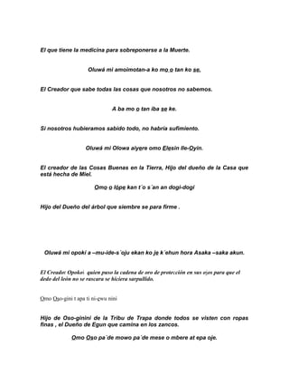 El que tiene la medicina para sobreponerse a la Muerte.


                    Oluwá mi amoimotan-a ko mo o tan ko se.


El Creador que sabe todas las cosas que nosotros no sabemos.


                              A ba mo o tan iba se ke.


Si nosotros hubieramos sabido todo, no habría sufimiento.


                   Oluwá mi Olowa aiyere omo Elesin Ile-Oyin.


El creador de las Cosas Buenas en la Tierra, Hijo del dueño de la Casa que
está hecha de Miel.

                       Omo o lópe kan t´o s´an an dogi-dogi


Hijo del Dueño del árbol que siembre se para firme .




 Oluwá mi opokí a –mu-ide-s´oju ekan ko je k´ehun hora Asaka –saka akun.


El Creador Opokoi quien puso la cadena de oro de protección en sus ojos para que el
dedo del león no se rascara se hiciera sarpullido.


Omo Oso-gini t apa ti ni-ewu nini


Hijo de Oso-ginini de la Tribu de Trapa donde todos se visten con ropas
finas , el Dueño de Egun que camina en los zancos.

             Omo Oso pa´de mowo pa´de mese o mbere at epa oje.
 