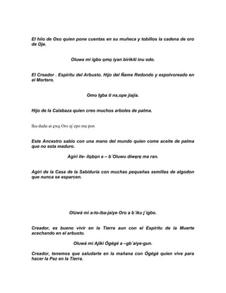 El hiio de Oso quien pone cuentas en su muñeca y tobillos la cadena de oro
de Oje.


                    Oluwa mi igbo omo iyan birikiti inu odo.


El Creador . Espiritu del Arbusto. Hijo del Ñame Redondo y espolvoreado en
el Mortero.


                            Omo Igba ti ns,ope jiajia.


Hijo de la Calabaza quien creo muchos arboles de palma.


Iku dudu at ewo Oro aj´epo ma pon


Este Ancestro sabio con una mano del mundo quien come aceite de palma
que no esta maduro.

                  Agiri ile- ilobon a – b´Oluwu diwere ma ran.


Agiri de la Casa de la Sabiduría con muchas pequeñas semillas de algodon
que nunca se esparcen.




                   Olúwá mi a-to-iba-jaiye Oro a b´iku j´igbo.


Creador, es bueno vivir en la Tierra aun con el Espirítu de la Muerte
acechando en el arbusto.

                     Oluwá mi Ajiki Ógégé a –gb´aiye-gun.

Creador, tenemos que saludarte en la mañana con Ógégé quien vive para
hacer la Paz en la Tierra.
 