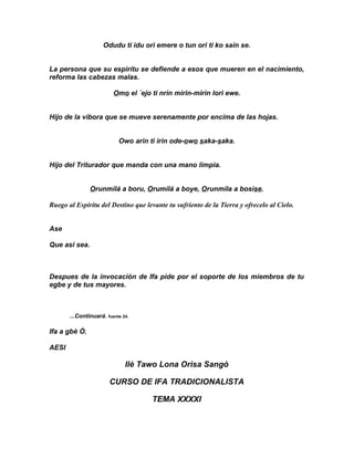 Odudu ti idu ori emere o tun ori ti ko sain se.


La persona que su espiritu se defiende a esos que mueren en el nacimiento,
reforma las cabezas malas.

                         Omo el ´ejo ti nrin mirin-mirin lori ewe.


Hijo de la vibora que se mueve serenamente por encima de las hojas.


                           Owo arin ti irin ode-owo saka-saka.


Hijo del Triturador que manda con una mano limpia.


               Orunmilá a boru, Orumilá a boye, Orunmila a bosise.

Ruego al Espirítu del Destino que levante tu sufriento de la Tierra y ofrecelo al Cielo.


Ase

Que asi sea.



Despues de la invocación de Ifa pide por el soporte de los miembros de tu
egbe y de tus mayores.



       ...Continuará. fuente 24.

Ifa a gbè Ò.

AESI

                              Ilè Tawo Lona Orisa Sangó

                       CURSO DE IFA TRADICIONALISTA

                                     TEMA XXXXI
 