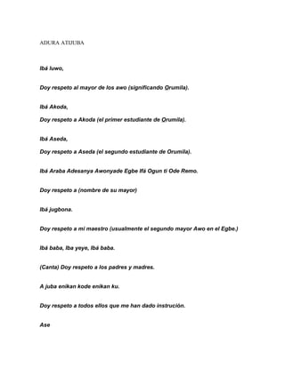 ADURA ATIJUBA



Ibá luwo,


Doy respeto al mayor de los awo (significando Orumila).


Ibá Akoda,

Doy respeto a Akoda (el primer estudiante de Orumila).


Ibá Aseda,

Doy respeto a Aseda (el segundo estudiante de Orumila).


Ibá Araba Adesanya Awonyade Egbe Ifá Ogun ti Ode Remo.


Doy respeto a (nombre de su mayor)


Ibá jugbona.


Doy respeto a mi maestro (usualmente el segundo mayor Awo en el Egbe.)


Ibá baba, Iba yeye, Ibá baba.


(Canta) Doy respeto a los padres y madres.


A juba enikan kode enikan ku.


Doy respeto a todos ellos que me han dado instrución.


Ase
 