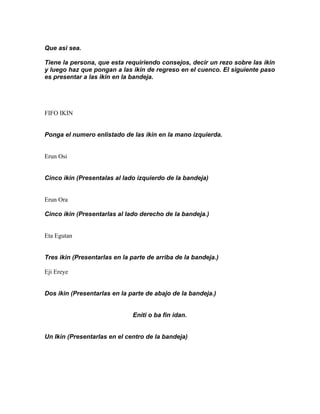Que asi sea.

Tiene la persona, que esta requiriendo consejos, decir un rezo sobre las ikin
y luego haz que pongan a las ikin de regreso en el cuenco. El siguiente paso
es presentar a las ikin en la bandeja.




FIFO IKIN


Ponga el numero enlistado de las ikin en la mano izquierda.


Erun Osi


Cinco ikin (Presentalas al lado izquierdo de la bandeja)


Erun Ora

Cinco ikin (Presentarlas al lado derecho de la bandeja.)


Eta Egutan


Tres ikin (Presentarlas en la parte de arriba de la bandeja.)

Eji Ereye


Dos ikin (Presentarlas en la parte de abajo de la bandeja.)


                              Eniti o ba fin idan.


Un Ikin (Presentarlas en el centro de la bandeja)
 