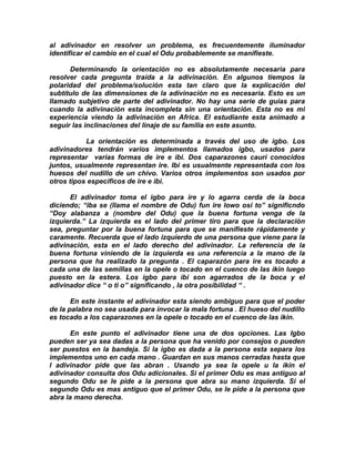 al adivinador en resolver un problema, es frecuentemente iluminador
identificar el cambio en el cual el Odu probablemente se manifieste.

      Determinando la orientación no es absolutamente necesaria para
resolver cada pregunta traída a la adivinación. En algunos tiempos la
polaridad del problema/solución esta tan claro que la explicación del
subtítulo de las dimensiones de la adivinación no es necesaria. Esto es un
llamado subjetivo de parte del adivinador. No hay una serie de guias para
cuando la adivinación esta incompleta sin una orientación. Esta no es mi
experiencia viendo la adivinación en Africa. El estudiante esta animado a
seguir las inclinaciones del linaje de su familia en este asunto.

           La orientación es determinada a través del uso de igbo. Los
adivinadores tendrán varios implementos llamados igbo, usados para
representar varias formas de ire e ibi. Dos caparazones cauri conocidos
juntos, usualmente representan ire. Ibi es usualmente representada con los
huesos del nudillo de un chivo. Varios otros implementos son usados por
otros tipos especificos de ire e ibi.

      El adivinador toma el igbo para ire y lo agarra cerda de la boca
diciendo; “iba se (llama el nombre de Odu) fun ire lowo osi to” significndo
“Doy alabanza a (nombre del Odu) que la buena fortuna venga de la
izquierda.” La izquierda es el lado del primer tiro para que la declaración
sea, preguntar por la buena fortuna para que se manifieste rápidamente y
caramente. Recuerda que el lado izquierdo de una persona que viene para la
adivinación, esta en el lado derecho del adivinador. La referencia de la
buena fortuna viniendo de la izquierda es una referencia a la mano de la
persona que ha realizado la pregunta . El caparazón para ire es tocado a
cada una de las semillas en la opele o tocado en el cuenco de las ikin luego
puesto en la estera. Los igbo para ibi son agarrados de la boca y el
adivinador dice “ o ti o” significando , la otra posibilidad “ .

       En este instante el adivinador esta siendo ambiguo para que el poder
de la palabra no sea usada para invocar la mala fortuna . El hueso del nudillo
es tocado a los caparazones en la opele o tocado en el cuenco de las ikin.

       En este punto el adivinador tiene una de dos opciones. Las Igbo
pueden ser ya sea dadas a la persona que ha venido por consejos o pueden
ser puestos en la bandeja. Si la igbo es dada a la persona esta separa los
implementos uno en cada mano . Guardan en sus manos cerradas hasta que
l adivinador pide que las abran . Usando ya sea la opele u la ikin el
adivinador consulta dos Odu adicionales. Si el primer Odu es mas antiguo al
segundo Odu se le pide a la persona que abra su mano izquierda. Si el
segundo Odu es mas antiguo que el primer Odu, se le pide a la persona que
abra la mano derecha.
 