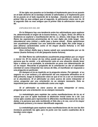 Si los igbo son puestos en la bandeja el implemento para ire es puesto
en el lado derecho de la bandeja (viendo el adivinador) y el implemento para
ibi es puesto en el lado izquierdo de la bandeja . Usando este metodo si el
primer Odu es mas antiguo que el segundo, la adivinacion viene con ire. Si
el segundo Odu es mas antiguo que el primer Odu la adivinacion viene por
Ibi.

      EXPLORACION DEL IRE

       En la Diáspora hay una tendencia entre los adivinadores para explorar
ire, determinando el origen de la buena fortuna, i.e. Egun, Orisa. En Africa la
tendencia es explorar a manifestación del ire. i.e. dinero, vida larga. En Ode;
Remo las expresiones prominentes de ire son Agbo ato (vida larga) owo
(abundancia) omo (niños) y alafia (paz y buena salud) . Estas oposiciones
son usualmente juntadas con una selección entre Agbo Ato (vida larga) y
awo (dinero) carácterizdas como el ire mayor (buena fortuna) o ire tobi
(grande buena fortuna).
       Omo (niños) Alafia (paz y buena salud) son caracterizados por un ile
menor (buena fortuna) o ire die (pequeña buena fortuna).

       En Ode Remo los adivinadores usualmente preguntaban por un mayor
o menor ire. El ire menor de los niños puede que se refiere a nietos. Si la
persona que ha venido a la adivinación esta en una situación donde tener
hijos o nietos no es probable, la orientación se pone con determinación de
un ire mayor. Recuerda el propósito de la orientación es dar al adivinador
claridad en como interpretar los versos de Odu, el manifestar en respuesta a
una pregunta en particular.
       En tiempos el ire es implícito en la pregunta misma. Por ejemplo si su
negocio va a ser exitoso y la adivinación da una respuesta afirmativa en el
Odu primario, luego la implicación clara es que el ire va a ser un incremento
en la abundancia. Si el adivinador es claro acerca de como interpretar el
verso, preguntar por una orientación no es siempre necesario. Esto es
importante para entender considerado como una regla.

     Si el adivinador es claro acerca de como interpretar el verso,
preguntar por una orientación no es siempre necesario.

       La metodología para explotar las varias manifestaciones de ire es el
mismo que con la opele haciendo la distinción inicial entre ire e ibi. Las
varias igbo usadas para representar la diferentes manifestaciones de ire son
dadas a la persona que esta recibiendo el Odu dos a la vez, con el ire mayor
identificado primero y ire menor identificado segundo.

      La metodología para explorar estas manifestaciones de ire con las ikin
involucra poniendo los igbo para ire junto con los cuatro cuadrantes de la
bandeja como sigue.
      2                      1
 