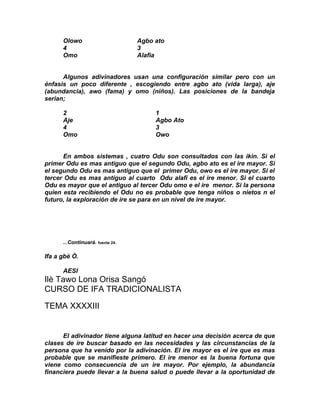 Olowo                       Agbo ato
      4                           3
      Omo                         Alafia


      Algunos adivinadores usan una configuración similar pero con un
énfasis un poco diferente , escogiendo entre agbo ato (vida larga), aje
(abundancia), awo (fama) y omo (niños). Las posiciones de la bandeja
serian;

      2                                1
      Aje                              Agbo Ato
      4                                3
      Omo                              Owo


      En ambos sistemas , cuatro Odu son consultados con las ikin. Si el
primer Odu es mas antiguo que el segundo Odu, agbo ato es el ire mayor. Si
el segundo Odu es mas antiguo que el primer Odu, owo es el ire mayor. Si el
tercer Odu es mas antiguo al cuarto Odu alafi es el ire menor. Si el cuarto
Odu es mayor que el antiguo al tercer Odu omo e el ire menor. Si la persona
quien esta recibiendo el Odu no es probable que tenga niños o nietos n el
futuro, la exploración de ire se para en un nivel de ire mayor.




      ...Continuará. fuente 24.

Ifa a gbè Ò.

      AESI
Ilè Tawo Lona Orisa Sangó
CURSO DE IFA TRADICIONALISTA

TEMA XXXXIII


      El adivinador tiene alguna latitud en hacer una decisión acerca de que
clases de ire buscar basado en las necesidades y las circunstancias de la
persona que ha venido por la adivinación. El ire mayor es el ire que es mas
probable que se manifieste primero. El ire menor es la buena fortuna que
viene como consecuencia de un ire mayor. Por ejemplo, la abundancia
financiera puede llevar a la buena salud o puede llevar a la oportunidad de
 
