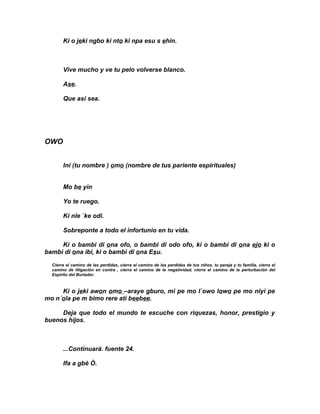 Ki o jeki ngbo ki nto ki npa esu s ehin.



       Vive mucho y ve tu pelo volverse blanco.

       Ase.

       Que asi sea.




OWO


       Ini (tu nombre ) omo (nombre de tus pariente espirituales)


       Mo be yin

       Yo te ruego.

       Ki nle `ke odi.

       Sobreponte a todo el infortunio en tu vida.

     Ki o bambi di ona ofo, o bambi di odo ofo, ki o bambi di ona ejo ki o
bambi di ona ibi, ki o bambi di ona Esu.
  Cierra el camino de las perdidas, cierra el camino de las perdidas de tus niños, tu pareja y tu familia, cierra el
  camino de litigación en contra , cierra el camino de la negatividad, cierra el camino de la perturbación del
  Espiritu del Burlador.



     Ki o jeki awon omo –araye gburo, mi pe mo l`owo lowo pe mo niyi pe
mo n´ola pe m bimo rere ati beebee.

     Deja que todo el mundo te escuche con riquezas, honor, prestigio y
buenos hijos.



       ...Continuará. fuente 24.

       Ifa a gbè Ò.
 