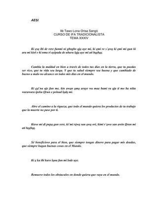 AESI


                            Ilè Tawo Lona Orisa Sangó
                         CURSO DE IFA TRADICIONALISTA
                                   TEMA XXXIV


       Ki eso ibi de rere funmi ni gbogbo ojo aye mi, ki emi re s`owo ki emi mi gun ki
ara mi kiol e ki nma ri ayipada de uburu lojo aye mi ati beebee.



       Cambia la maldad en bien a través de todos tus días en la tierra, que tu puedas
ser rico, que tu vida sea larga. Y que tu salud siempre sea buena y que cambiado de
bueno a malo no alcance en todos mis días en el mundo.



     Ki esi´na aje fun me, kin awon omo araye wa maa bami ra oja ti mo ba niita
warawara ipeku Orun e peinad lodo mi.



       Abre el camino a la riqueza, que todo el mundo quiera los productos de tu trabajo
que la muerte no pase por ti.



        Kieso mi di pupo gun rere, ki´mi rówo san owo ori, kimi r`owo san awin Orun mi
ati beebee.



       Sé beneficioso para el bien, que siempre tengas dinero para pagar mis deudas,
que siempre hagan buenas cosas en el Mundo.



       Ki e ka ibi kuro lona fun mi lode aye.



       Remueve todos los obstaculos en donde quiera que vaya en el mundo.
 
