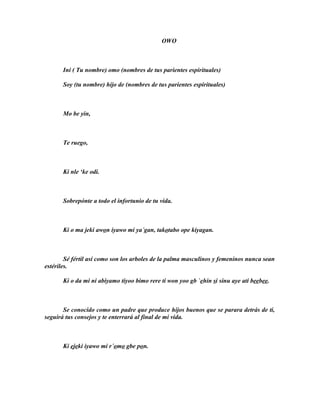 OWO



       Ini ( Tu nombre) omo (nombres de tus parientes espirituales)

       Soy (tu nombre) hijo de (nombres de tus parientes espirituales)



       Mo be yin,



       Te ruego,



       Ki nle ‘ke odi.



       Sobrepónte a todo el infortunio de tu vida.



       Ki o ma jeki awon iyawo mi ya´gan, takotabo ope kiyagan.



        Sé fértil así como son los arboles de la palma masculinos y femeninos nunca sean
estériles.

       Ki o da mi ni abiyamo tiyoo bimo rere ti won yoo gb `ehin si sinu aye ati beebee.



       Se conocido como un padre que produce hijos buenos que se parara detrás de ti,
seguirá tus consejos y te enterrará al final de mi vida.



       Ki ejeki iyawo mi r´omo gbe pon.
 