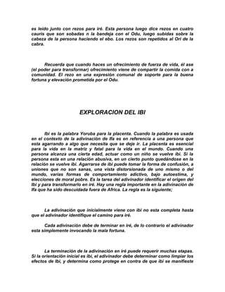 es leído junto con rezos para iré. Esta persona luego dice rezos en cuatro
cauris que son sobadas n la bandeja con el Odu, luego subidas sobre la
cabeza de la persona haciendo el ebo. Los rezos son repetidos al Ori de la
cabra.



      Recuerda que cuando haces un ofrecimiento de fuerza de vida, él ase
(el poder para transformar) ofrecimiento viene de compartir la comida con a
comunidad. El rezo en una expresión comunal de soporte para la buena
fortuna y elevación prometida por el Odu.




                       EXPLORACION DEL IBI


       Ibi es la palabra Yoruba para la placenta. Cuando la palabra es usada
en el contexto de la adivinación de Ifa es en referencia a una persona que
esta agarrando a algo que necesita que se deje ir. La placenta es esencial
para la vida en la matriz y fatal para la vida en el mundo. Cuando una
persona alcanza una cierta edad, actuar como un niño se vuelve ibi. Si la
persona esta en una relación abusiva, en un cierto punto quedándose en la
relación se vuelve ibi. Agarrarse de ibi puede tomar la forma de confusión, a
uniones que no son sanas, una vista distorsionada de uno mismo o del
mundo, varias formas de comportamiento adictivo, bajo autoestima, y
elecciones de moral pobre. Es la tarea del adivinador identificar el origen del
Ibi y para transformarlo en iré. Hay una regla importante en la adivinación de
Ifa que ha sido descuidada fuera de Africa. La regla es la siguiente;



      La adivinación que inicialmente viene con ibi no esta completa hasta
que el adivinador identifique el camino para iré.

      Cada adivinación debe de terminar en iré, de lo contrario el adivinador
esta simplemente invocando la mala fortuna.



       La terminación de la adivinación en iré puede requerir muchas etapas.
Si la orientación inicial es ibi, el adivinador debe determinar como limpiar los
efectos de Ibi, y determina como protege en contra de que ibi se manifieste
 