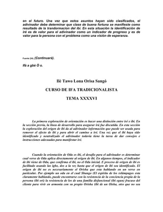 en el futuro. Una vez que estos asuntos hayan sido clasificados, el
adivinador debe determinar que clase de buena fortuna se manifieste como
resultado de la trandormacion del ibi. En esta situación la identificación de
iré es de valor para el adivinador como un indicador de progreso y es de
valor para la persona con el problema como una visión de esperanza.




Fuente (24).   (Continuará).

Ifà a gbè Ò o.



                               Ilè Tawo Lona Orisa Sangó

                      CURSO DE IFA TRADICIONALISTA

                                   TEMA XXXXVI




        La primera exploración de orientación es hacer una distinción entre iré e ibi. En
la sección previa, la línea de desarrollo para asegurar irá fue discutida. En esta sección
la exploración del origen de ibi da al adivinador información que puede ser usada para
remover el efecto de ibi y para abrir el camino a iré. Una vez que el ibi haya sido
identificado y neutralizado el adivinador todavía tiene la tarea de dar consejos e
instrucciones adecuadas para manifestar iré.



        Cuando la orientación de Odu es ibi, el desafío para el adivinador es determinar
cual verso de Odu aplica directamente al origen de ibi. En algunos tiempos, el indicador
de ibi viene de Odu, que confirma el ibi, no el Odu inicial. E proceso de origen de ibi es
facilitado usando las igbo, dos a la vez hasta que el origen de ibi sea identificado. El
origen de ibi no es necesariamente el Orisha que esta hablando en un verso en
particular. Por ejemplo un odu en el cual Shango (El espíritu de los relámpagos esta
claramente hablando, puede encontrarse con la resistencia de la conciencia propia de la
persona (ibi ori) la resistencia de los de una familia disfuncional (ibi egun) fracaso del
cliente para vivir en armonía con su propio Orisha (ibi de un Oisha, otro que no sea
 