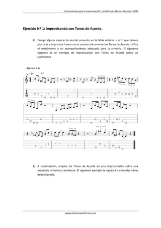 “Herramientas para la Improvisación”, Ariel Brusa y Marcos Senabre (2008)

Ejercicio Nº 1: Improvisando con Tonos de Acorde.
A) Escoge alguna especie de acorde presente en la tabla anterior u otro que desees
practicar e improvisa frases cortas usando únicamente los Tonos de Acorde. Utiliza
el metrónomo o un acompañamiento adecuado para la armonía. El siguiente
ejercicio es un ejemplo de improvisación con Tonos de Acorde sobre un
Dominante

B) A continuación, emplea los Tonos de Acorde en una improvisación sobre una
secuencia armónica cambiante. El siguiente ejemplo te ayudará a entender cómo
debes hacerlo.

www.elmusicoenforma.com

 