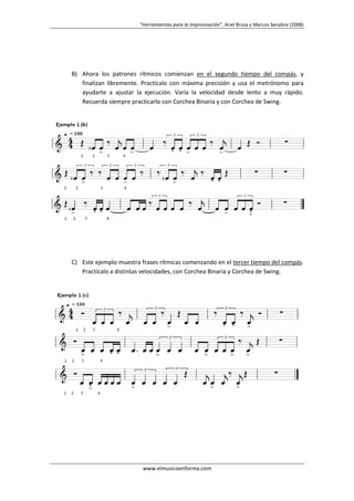 “Herramientas para la Improvisación”, Ariel Brusa y Marcos Senabre (2008)

B) Ahora los patrones rítmicos comienzan en el segundo tiempo del compás, y
finalizan libremente. Practícalo con máxima precisión y usa el metrónomo para
ayudarte a ajustar la ejecución. Varía la velocidad desde lento a muy rápido.
Recuerda siempre practicarlo con Corchea Binaria y con Corchea de Swing.

C) Este ejemplo muestra frases rítmicas comenzando en el tercer tiempo del compás.
Practícalo a distintas velocidades, con Corchea Binaria y Corchea de Swing.

www.elmusicoenforma.com

 