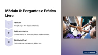 Módulo 6: Perguntas e Prática
Livre
1
Revisão
Recapitulação dos tópicos anteriores.
2
Prática Assistida
Esclarecimento de dúvidas e prática das ferramentas.
3
Atividade Final
Envio de e-mail com anexo e prática livre.
 