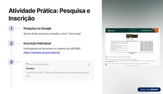 Atividade Prática: Pesquisa e
Inscrição
1 Pesquisa no Google
Alunos farão uma busca simples, como "clima hoje".
2 Inscrição Individual
Participantes se inscrevem no sistema da URCAMP.
https://eventos.urcamp.edu.br/
3 eventos.urcamp.edu.br
Eventos
© 2016 URCAMP. Todos os direitos reservados Desenvolvido por
ATI
 