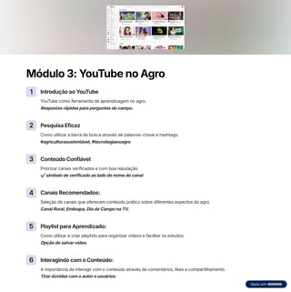 Módulo 3: YouTube no Agro
1 Introdução ao YouTube
YouTube como ferramenta de aprendizagem no agro.
Respostas rápidas para perguntas do campo.
2 Pesquisa Eficaz
Como utilizar a barra de busca através de palavras-chave e hashtags.
#agriculturasustentável, #tecnologianoagro
3 Conteúdo Confiável
Priorizar canais verificados e com boa reputação.
7 símbolo de verificado ao lado do nome do canal
4 Canais Recomendados:
Seleção de canais que oferecem conteúdo prático sobre diferentes aspectos do agro.
Canal Rural, Embrapa, Dia de Campo na TV.
5 Playlist para Aprendizado:
Como utilizar e criar playlists para organizar vídeos e facilitar os estudos.
Opção de salvar vídeo.
6 Interagindo com o Conteúdo:
A importância de interagir com o conteúdo através de comentários, likes e compartilhamento.
Tirar dúvidas com o autor e usuários.
 